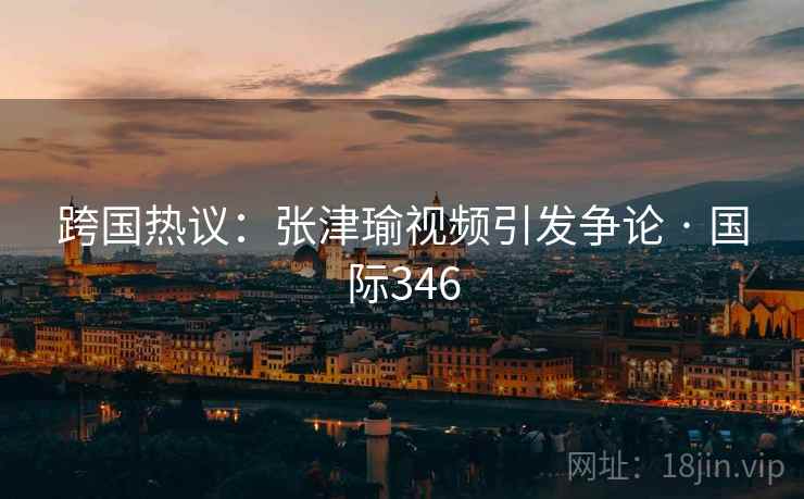 跨国热议:张津瑜视频引发争论 · 国际346 第2张 跨国热议:张津瑜视频引发争论 · 国际346 第2张