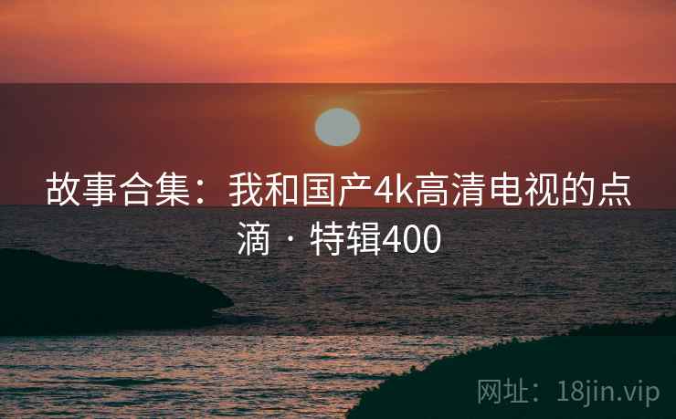 故事合集：我和国产4k高清电视的点滴 · 特辑400
