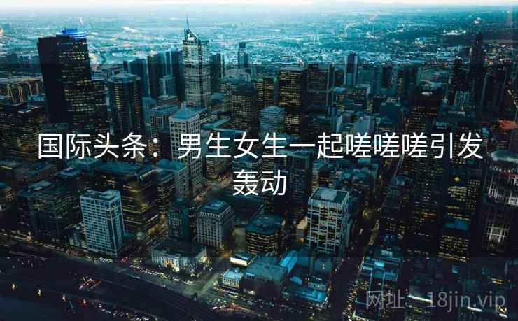 国际头条：男生女生一起嗟嗟嗟引发轰动