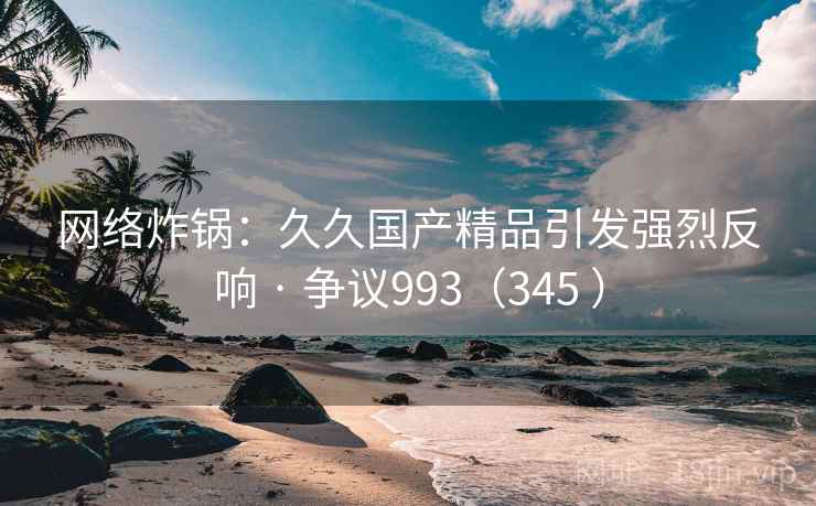 网络炸锅：久久国产精品引发强烈反响 · 争议993（345 ）  第2张