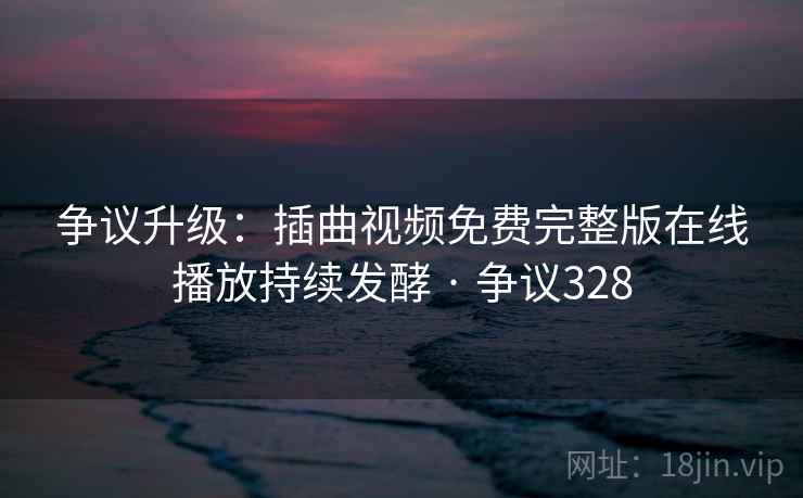 争议升级：插曲视频免费完整版在线播放持续发酵 · 争议328