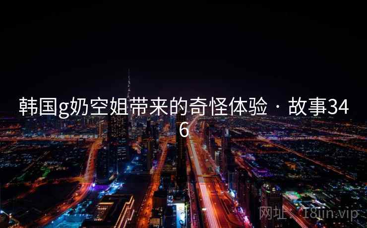 韩国g奶空姐带来的奇怪体验 · 故事346